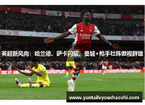 英超新风向：哈兰德、萨卡闪耀，曼城+枪手壮阵傲视群雄